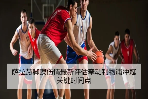 萨拉赫脚踝伤情最新评估牵动利物浦冲冠关键时间点